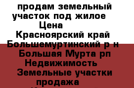 продам земельный участок под жилое  › Цена ­ 200 - Красноярский край, Большемуртинский р-н, Большая Мурта рп Недвижимость » Земельные участки продажа   . Красноярский край